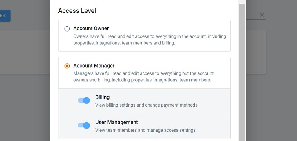 Click on Add a User
 First Name *
 Last Name *
 Email *
 Access Level
 Account Owner
 Owners have full read and edit access to everything in the account, including properties, integrations, team members and billing.
 Account Manager
 Managers have full read and edit access to e…
